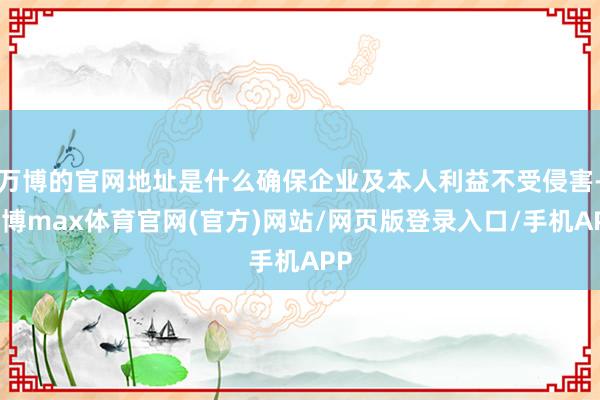 万博的官网地址是什么确保企业及本人利益不受侵害-万博max体育官网(官方)网站/网页版登录入口/手机APP