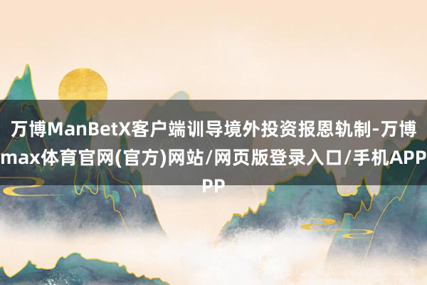 万博ManBetX客户端训导境外投资报恩轨制-万博max体育官网(官方)网站/网页版登录入口/手机APP
