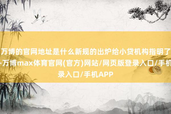 万博的官网地址是什么新规的出炉给小贷机构指明了目的-万博max体育官网(官方)网站/网页版登录入口/手机APP