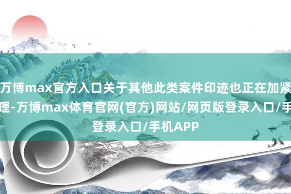 万博max官方入口关于其他此类案件印迹也正在加紧拜谒处理-万博max体育官网(官方)网站/网页版登录入口/手机APP